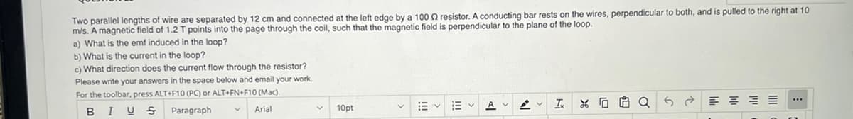 Two parallel lengths of wire are separated by 12 cm and connected at the left edge by a 100 resistor. A conducting bar rests on the wires, perpendicular to both, and is pulled to the right at 10
m/s. A magnetic field of 1.2 T points into the page through the coil, such that the magnetic field is perpendicular to the plane of the loop.
a) What is the emf induced in the loop?
b) What is the current in the loop?
c) What direction does the current flow through the resistor?
Please write your answers in the space below and email your work.
For the toolbar, press ALT+F10 (PC) or ALT+FN+F10 (Mac).
B
IUS
Paragraph
Arial
10pt
描く
Ev
A
I XG
5
E