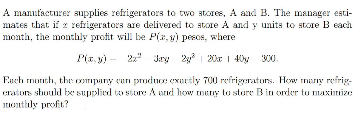 A manufacturer supplies refrigerators to two stores, A and B. The manager esti-
mates that if x refrigerators are delivered to store A and y units to store B each
month, the monthly profit will be P(x, y) pesos, where
Р(т, у) — — 2r* - Зху — 2у+ 20х + 40y — 300.
Each month, the company can produce exactly 700 refrigerators. How many refrig-
erators should be supplied to store A and how many to store B in order to maximize
monthly profit?
