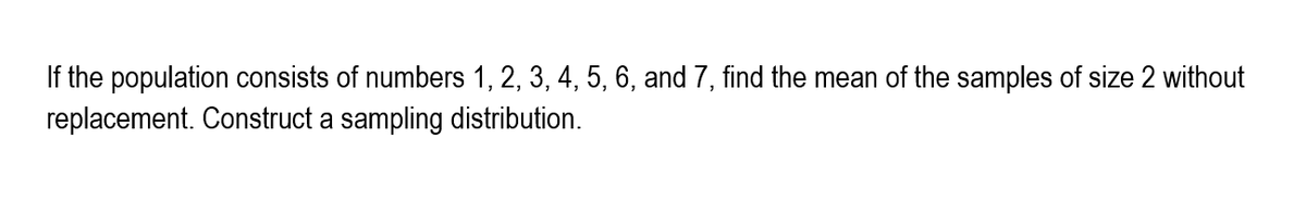 If the population consists of numbers 1, 2, 3, 4, 5, 6, and 7, find the mean of the samples of size 2 without
replacement. Construct a sampling distribution.
