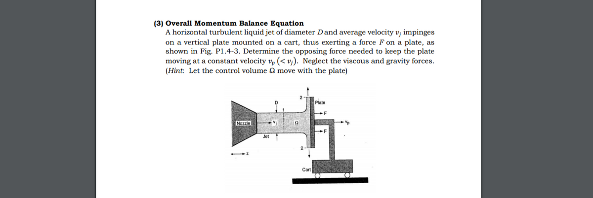 (3) Overall Momentum Balance Equation
A horizontal turbulent liquid jet of diameter Dand average velocity v, impinges
on a vertical plate mounted on a cart, thus exerting a force F on a plate, as
shown in Fig. P1.4-3. Determine the opposing force needed to keep the plate
moving at a constant velocity vp (< vj). Neglect the viscous and gravity forces.
(Hint: Let the control volume Q move with the plate)
Plate
-F
Nozzle
Jet
2-L
Cart
