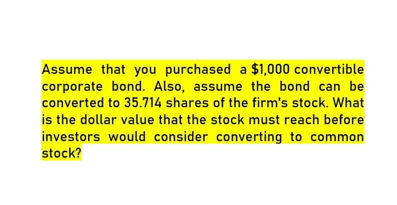 Assume that you purchased a $1,000 convertible
corporate bond. Also, assume the bond can be
converted to 35.714 shares of the firm's stock. What
is the dollar value that the stock must reach before
investors would consider converting to common
stock?