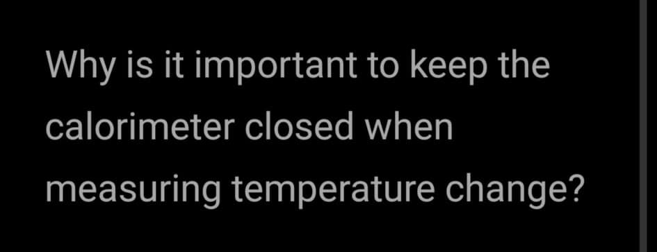 Why is it important to keep the
calorimeter closed when
measuring temperature change?
