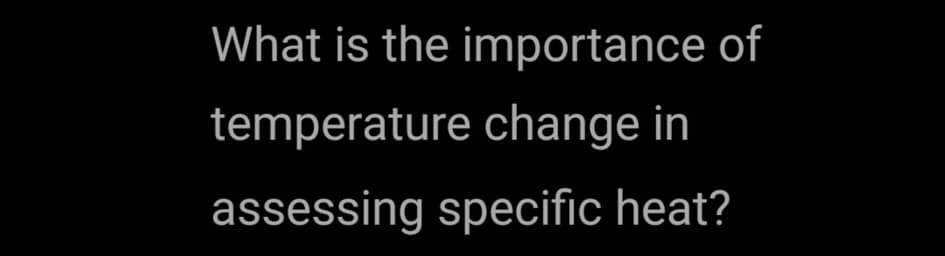 What is the importance of
temperature change in
assessing specific heat?
