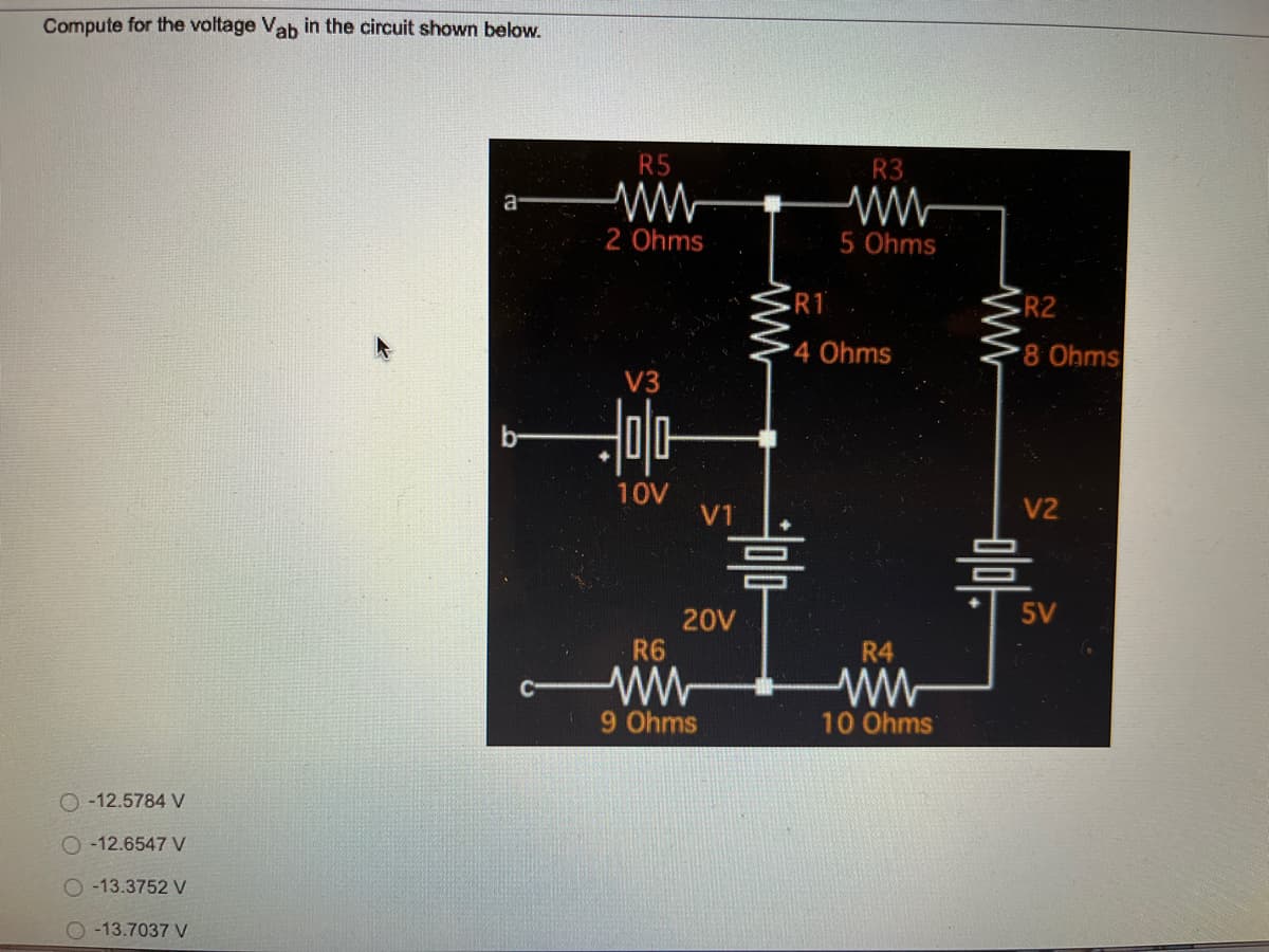 Compute for the voltage Vab in the circuit shown below.
a
ⓒ - 12.5784 V
○ -12.6547 V
ⓒ-13.3752 V
○-13.7037 V
R5
싸
2 Ohms
V3
다
10V
VT
20V
R6
9 Ohms
w
의미다
R3
5 Ohms
•RT
4 Ohms
R4
ww
10 Ohms
w
•R2
8 Ohms
V2
믐
SV