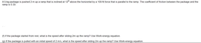 A 5-kg package is pushed 2 m up a ramp that is inclined at 120 above the horizontal by a 100-N force that is parallel to the ramp. The coefficient of friction between the package and the
ramp is 0.30.
(f) If the package started from rest, what is the speed after sliding 2m up the ramp? Use Work-energy equation.
(g) If the package is pulled with an initial speed of 2 m/s, what is the speed after sliding 2m up the ramp? Use Work-energy equation.