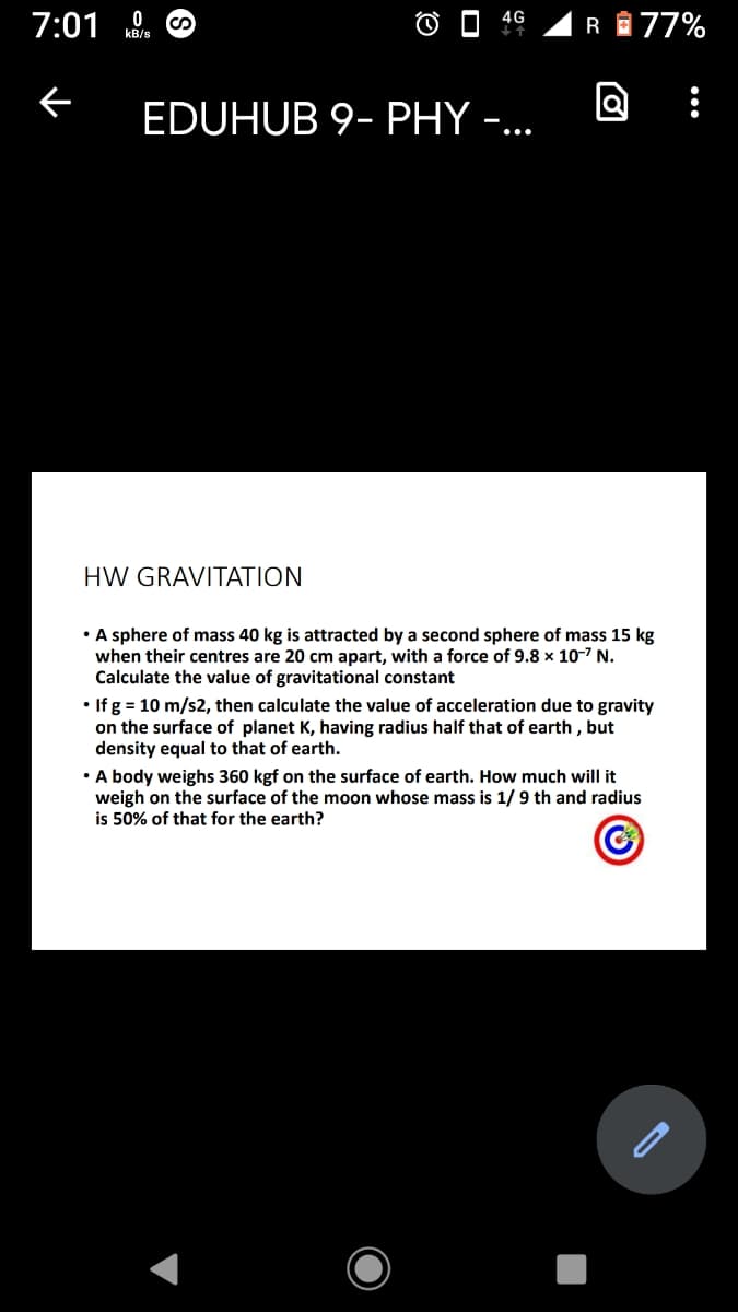 4G
7:01
RA77%
kB/s
EDUHUB 9- PHY -...
HW GRAVITATION
A sphere of mass 40 kg is attracted by a second sphere of mass 15 kg
when their centres are 20 cm apart, with a force of 9.8 x 10-7 N.
Calculate the value of gravitational constant
• If g = 10 m/s2, then calculate the value of acceleration due to gravity
on the surface of planet K, having radius half that of earth , but
density equal to that of earth.
• A body weighs 360 kgf on the surface of earth. How much will it
weigh on the surface of the moon whose mass is 1/9 th and radius
is 50% of that for the earth?
