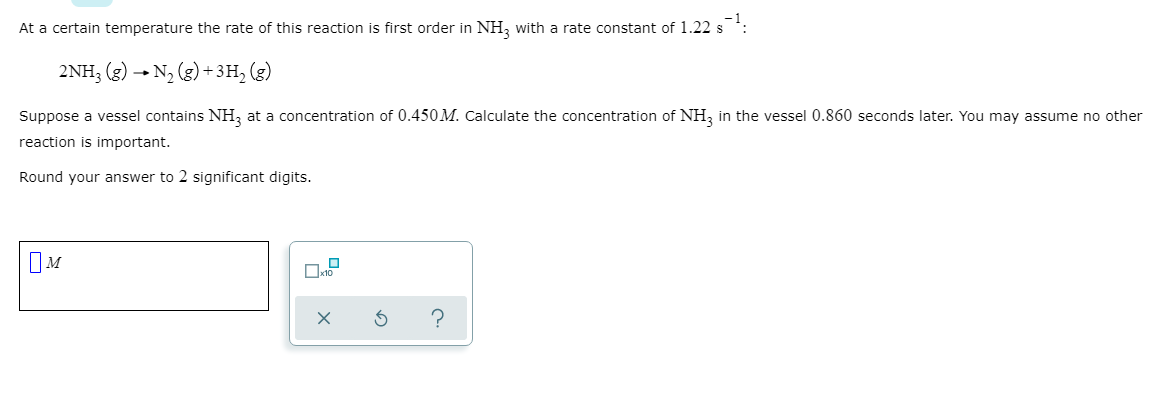 ### Reaction Rate and Concentration Calculation

At a certain temperature, the rate of this reaction is first order in \( \text{NH}_3 \) with a rate constant of \( 1.22 \ s^{-1} \):

\[
2\text{NH}_3 \ (g) \rightarrow \text{N}_2 \ (g) + 3\text{H}_2 \ (g)
\]

Suppose a vessel contains \( \text{NH}_3 \) at a concentration of \( 0.450 \ M \). Calculate the concentration of \( \text{NH}_3 \) in the vessel \( 0.860 \) seconds later. You may assume no other reaction is important.

Round your answer to 2 significant digits.

____

\(\boxed{\phantom{0}M}\) \[\checkmark_{x10}\]

**Explanation:**

1. **Identify the Reaction Order and Rate Constant:**
   - The reaction is first order in \( \text{NH}_3 \) (ammonia).
   - The rate constant \( k \) is \( 1.22 \ s^{-1} \).

2. **Initial Concentration:**
   - Initial concentration of \( \text{NH}_3 \) is \( [\text{NH}_3]_0 = 0.450 \ M \).

3. **Use the First Order Reaction Formula:**
   - The formula for first-order reactions is:
     \[
     [\text{NH}_3] = [\text{NH}_3]_0 e^{-kt}
     \]

4. **Substitute the Given Values:**
   - Time \( t \) is \( 0.860 \) seconds.
   - Substitute into the formula:
     \[
     [\text{NH}_3] = 0.450 \ M \times e^{-1.22 \times 0.860}
     \]

5. **Calculate:**
   - Calculate the exponent:
     \[
     -1.22 \times 0.860 \approx -1.0492
     \]
   - Calculate \( e^{-1.0492} \):
     \[
     e^{-1.0492} \approx 0.350
     \]
   - Final concentration:
     \[
     [\text{NH}_3] \approx 0.450 \ M