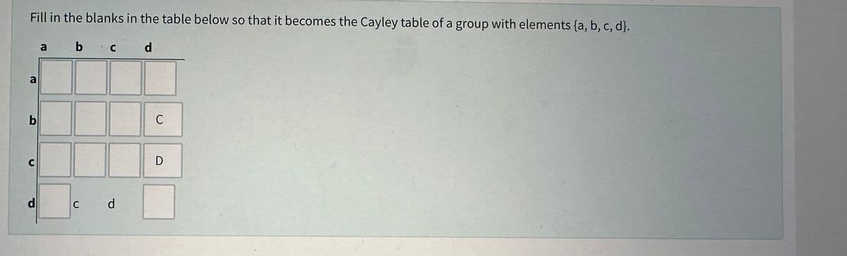 Fill in the blanks in the table below so that it becomes the Cayley table of a group with elements (a, b, c, d}.
a
b c
d
a
b
с
d
C c d
C
D