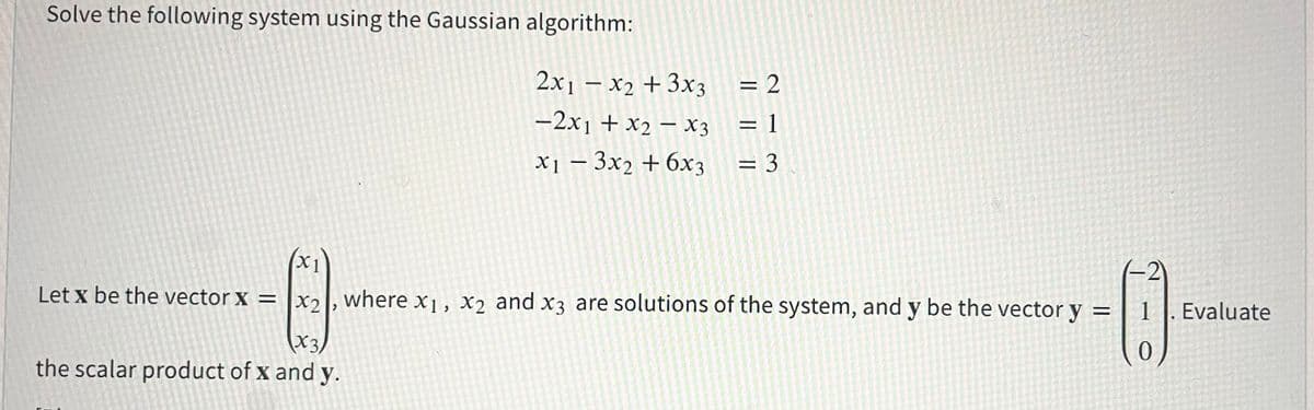 Solve the following system using the Gaussian algorithm:
2x1 – x2 + 3x3
= 2
%3D
-2x1 + x2 – X3
= 1
х1 — 3х2 + 6хз
= 3
X1
(-2)
Let x be the vector x = |x2, where x1, x2 and x3 are solutions of the system, and y be the vector y =
1 ]. Evaluate
(X3,
the scalar product of x and y.
