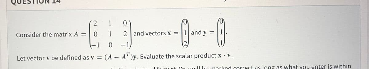 2
1
Consider the matrix A =
1
2 and vectors x = |1 and y
%3D
-1 0 -1
T
Let vector v be defined as v = (A – A' )y. Evaluate the scalar product x · v.
lformot Youwill ho marked correct as long as what you enter is within
