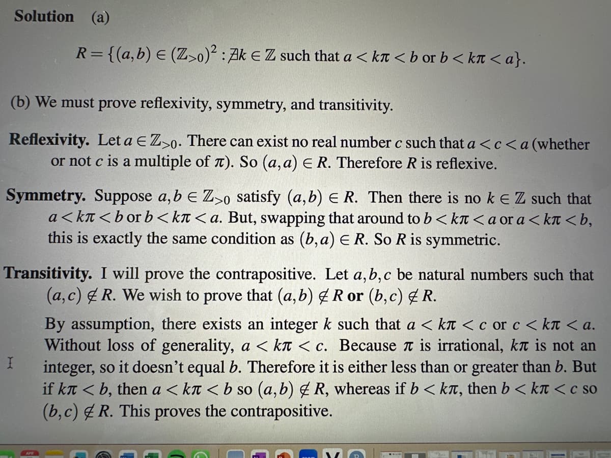 Solution (a)
R = {(a,b) = (Z>0)²: Ak € Z such that a <kr < b or b < kn <a}.
(b) We must prove reflexivity, symmetry, and transitivity.
Reflexivity. Let a E Z>o. There can exist no real number c such that a <c<a (whether
or not c is a multiple of л). So (a, a) E R. Therefore R is reflexive.
Symmetry. Suppose a, b € Z>o satisfy (a,b) E R. Then there is no k € Z such that
a<kл<bor b<kл <a. But, swapping that around to b<kл<a or a <kл <b,
this is exactly the same condition as (b, a) E R. So R is symmetric.
Transitivity. I will prove the contrapositive. Let a, b, c be natural numbers such that
(a, c) R. We wish to prove that (a, b) & R or (b, c) & R.
I
By assumption, there exists an integer k such that a < kл < с or с <kл <a.
Without loss of generality, a < kл < с. Because л is irrational, kл is not an
integer, so it doesn't equal Therefore it is either less than or greater than b. But
if kл <b, then a <kл<b so (a,b) & R, whereas if b < kë, then b <kл < c so
(b,c) R. This proves the contrapositive.