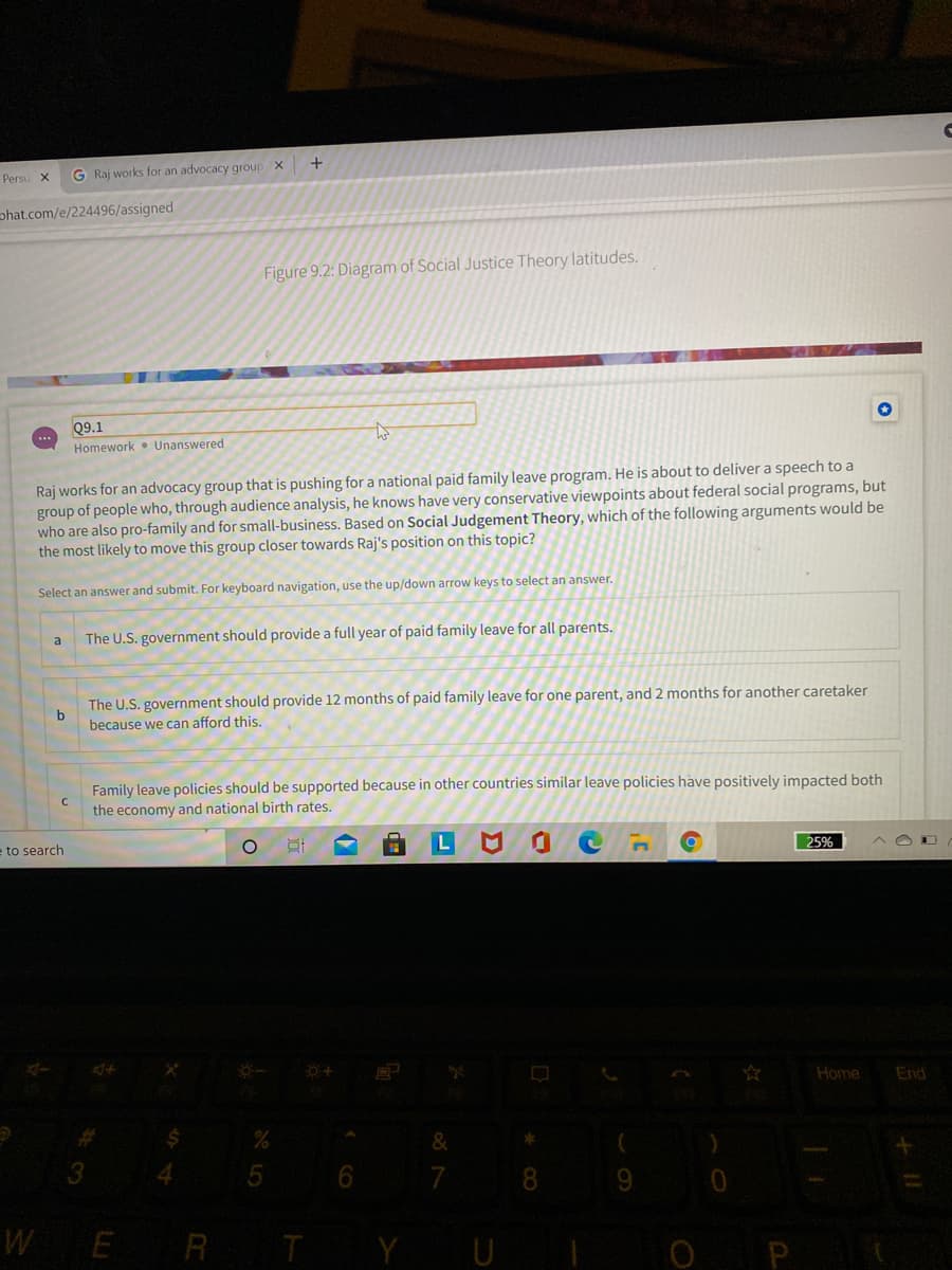 Persu x
G Raj works for an advocacy group X
phat.com/e/224496/assigned
Figure 9.2: Diagram of Social Justice Theory latitudes.
Q9.1
Homework • Unanswered
Raj works for an advocacy group that is pushing for a national paid family leave program. He is about to delivera speech to a
group of people who, through audience analysis, he knows have very conservative viewpoints about federal social programs, but
who are also pro-family and for small-business. Based on Social Judgement Theory, which of the following arguments would be
the most likely to move this group closer towards Raj's position on this topic?
Select an answer and submit. For keyboard navigation, use the up/down arrow keys to select an answer.
The U.S. government should provide a full year of paid family leave for all parents.
a
The U.S. government should provide 12 months of paid family leave for one parent, and 2 months for another caretaker
because we can afford this.
Family leave policies should be supported because in other countries similar leave policies have positively impacted both
the economy and national birth rates.
e to search
25%
Home
End
&
4.
6.
WE
R TY UI
O P

