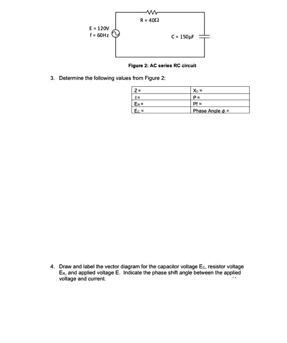 R= 402
E- 120V
f = 60HZ
C= 150µF
Figure 2: AC series RC Gircuit
3. Determine the following values from Figure 2:
Z=
P=
ER
PI=
Ec=
Phase Angle o =
4. Draw and label the vector diagram for the capacitor voltage Ec, resistor voltage
ER, and applied voltage E. Indicate the phase shift angle between the applied
voltage and current.
