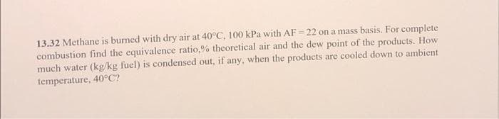 13.32 Methane is burned with dry air at 40°C, 100 kPa with AF = 22 on a mass basis. For complete
combustion find the equivalence ratio,% theoretical air and the dew point of the products. How
much water (kg/kg fuel) is condensed out, if any, when the products are cooled down to ambient
temperature, 40°C?
