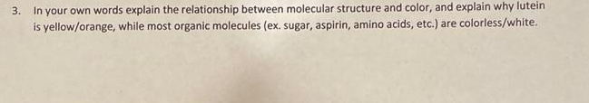 3. In your own words explain the relationship between molecular structure and color, and explain why lutein
is yellow/orange, while most organic molecules (ex. sugar, aspirin, amino acids, etc.) are colorless/white.
