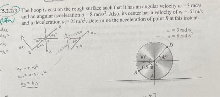 REN
5.2.2/3 The hoop is cast on the rough surface such that it has an angular velocity = 3 rad/s
and an angular acceleration a = 8 rad/s². Also, its center has a velocity of v.= -51 m/s
and a deceleration a 21 m/s². Determine the acceleration of point B at this instant.
DIS
12
~15
D
f
Nº
0.39
an=r w²
an= 0.s. 32
an = 43
an
B
30°
0.5 m
w = 3 rad/s
x = 8 rad/s²
D