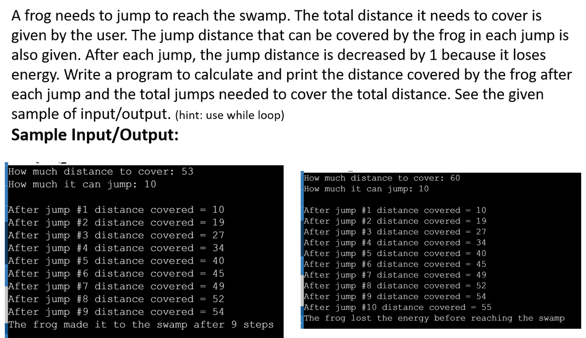 A frog needs to jump to reach the swamp. The total distance it needs to cover is
given by the user. The jump distance that can be covered by the frog in each jump is
also given. After each jump, the jump distance is decreased by 1 because it loses
energy. Write a program to calculate and print the distance covered by the frog after
each jump and the total jumps needed to cover the total distance. See the given
sample of input/output. (hint: use while loop)
Sample Input/Output:
How much distance to cover: 53
How much distance to cover: 60
How much it can jump: 10
How much it can jump: 10
After jump #1 distance covered
After jump #2 distance covered
10
After jump #1 distance covered
After jump #2 distance covered
After jump #3 distance covered
After jump #4 distance covered = 34
After jump #5 distance covered
After jump #6 distance covered
After jump #7 distance covered = 49
After jump #8 distance covered = 52
After jump #9 distance covered = 54
After jump #10 distance covered =
The frog lost the energy before reaching the swamp
10
%3D
19
19
27
After jump #3 distance covered
After jump #4 distance covered =
After jump #5 distance covered =
After jump #6 distance covered
After jump #7 distance covered
After jump #8 distance covered
After jump #9 distance covered
The frog made it to the swamp after 9 steps
27
34
40
40
45
45
%3D
49
52
55
54
||D
|| || | |||
