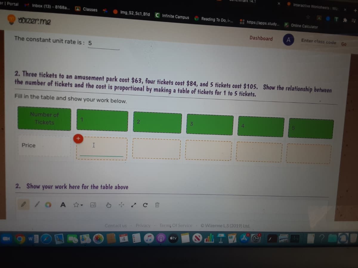 • Interactive Worksheets Wiz
er | Portal
Inbox (13) - 8168a...
A Classes
Img S2_Sc1_B1d
C Infinite Campus
Reading To Do, i-..
: https://apps.study.
* Online Calculator
OIzer.me
Dashboard
A
Enter class code
Go
The constant unit rate is: 5
2. Three tickets to an amusement park cost $63, four tickets cost $84, and 5 tickets cost $105. Show the relationship between
the number of tickets and the cost is proportional by making a table of tickets for 1 to 5 tickets.
Fill in the table and show your work below.
Number of
Tickets
Price
2. Show your work here for the table above
OWizerme L.S (2019) Ltd.
Contact us Privacy Terms Of Service
illsT AG
stv
