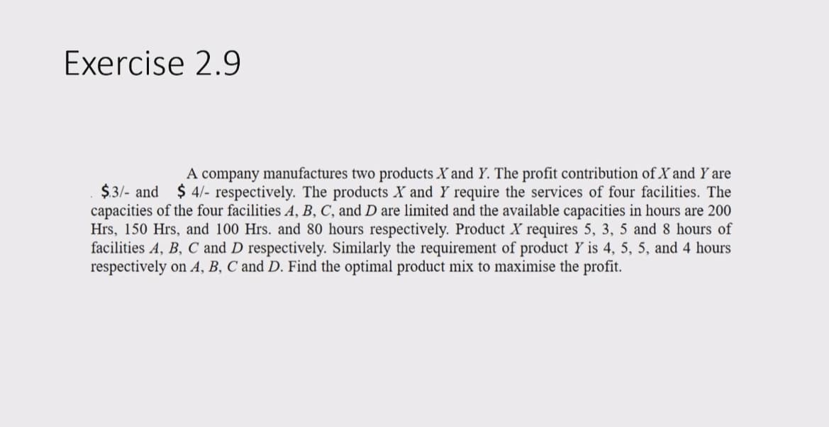 Exercise 2.9
A company manufactures two products X and Y. The profit contribution of X and Y are
$.3/- and $4/- respectively. The products X and Y require the services of four facilities. The
capacities of the four facilities A, B, C, and D are limited and the available capacities in hours are 200
Hrs, 150 Hrs, and 100 Hrs. and 80 hours respectively. Product X requires 5, 3, 5 and 8 hours of
facilities A, B, C and D respectively. Similarly the requirement of product Y is 4, 5, 5, and 4 hours
respectively on A, B, C and D. Find the optimal product mix to maximise the profit.