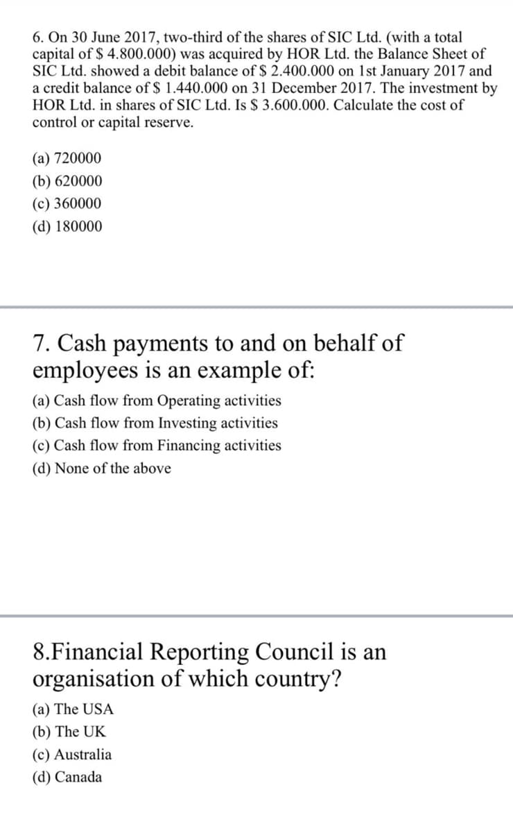 6. On 30 June 2017, two-third of the shares of SIC Ltd. (with a total
capital of $ 4.800.000) was acquired by HOR Ltd. the Balance Sheet of
SIC Ltd. showed a debit balance of $ 2.400.000 on 1st January 2017 and
a credit balance of $ 1.440.000 on 31 December 2017. The investment by
HOR Ltd. in shares of SIC Ltd. Is $ 3.600.000. Calculate the cost of
control or capital reserve.
(a) 720000
(b) 620000
(c) 360000
(d) 180000
7. Cash payments to and on behalf of
employees is an example of:
(a) Cash flow from Operating activities
(b) Cash flow from Investing activities
(c) Cash flow from Financing activities
(d) None of the above
8.Financial Reporting Council is an
organisation of which country?
(a) The USA
(b) The UK
(c) Australia
(d) Canada