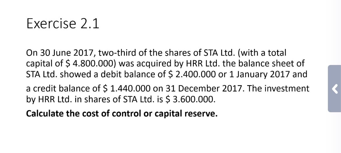 Exercise 2.1
On 30 June 2017, two-third of the shares of STA Ltd. (with a total
capital of $ 4.800.000) was acquired by HRR Ltd. the balance sheet of
STA Ltd. showed a debit balance of $ 2.400.000 or 1 January 2017 and
a credit balance of $ 1.440.000 on 31 December 2017. The investment
by HRR Ltd. in shares of STA Ltd. is $ 3.600.000.
Calculate the cost of control or capital reserve.