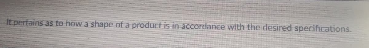 It pertains as to how a shape of a product is in accordance with the desired specifications.
