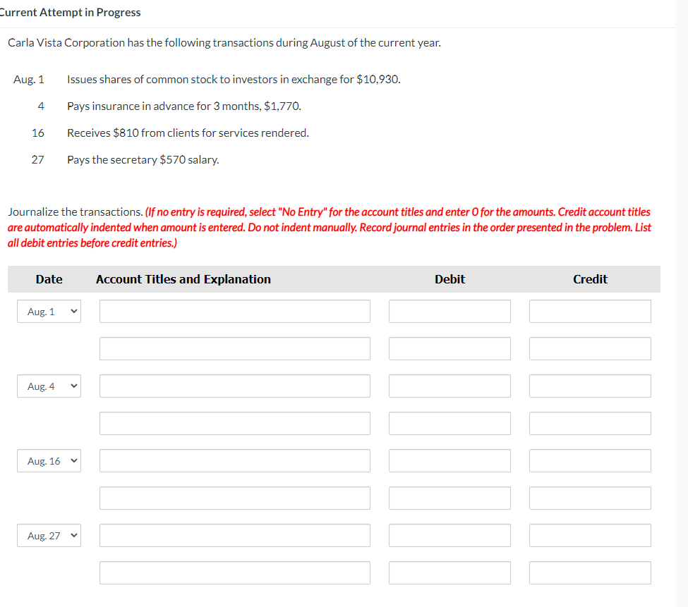 Current Attempt in Progress
Carla Vista Corporation has the following transactions during August of the current year.
Aug. 1
4
16
27
Journalize the transactions. (If no entry is required, select "No Entry" for the account titles and enter O for the amounts. Credit account titles
are automatically indented when amount is entered. Do not indent manually. Record journal entries in the order presented in the problem. List
all debit entries before credit entries.)
Date
Aug. 1
Aug. 4
Issues shares of common stock to investors in exchange for $10,930.
Pays insurance in advance for 3 months, $1,770.
Receives $810 from clients for services rendered.
Pays the secretary $570 salary.
Aug. 16 v
Aug. 27
Account Titles and Explanation
Debit
Credit