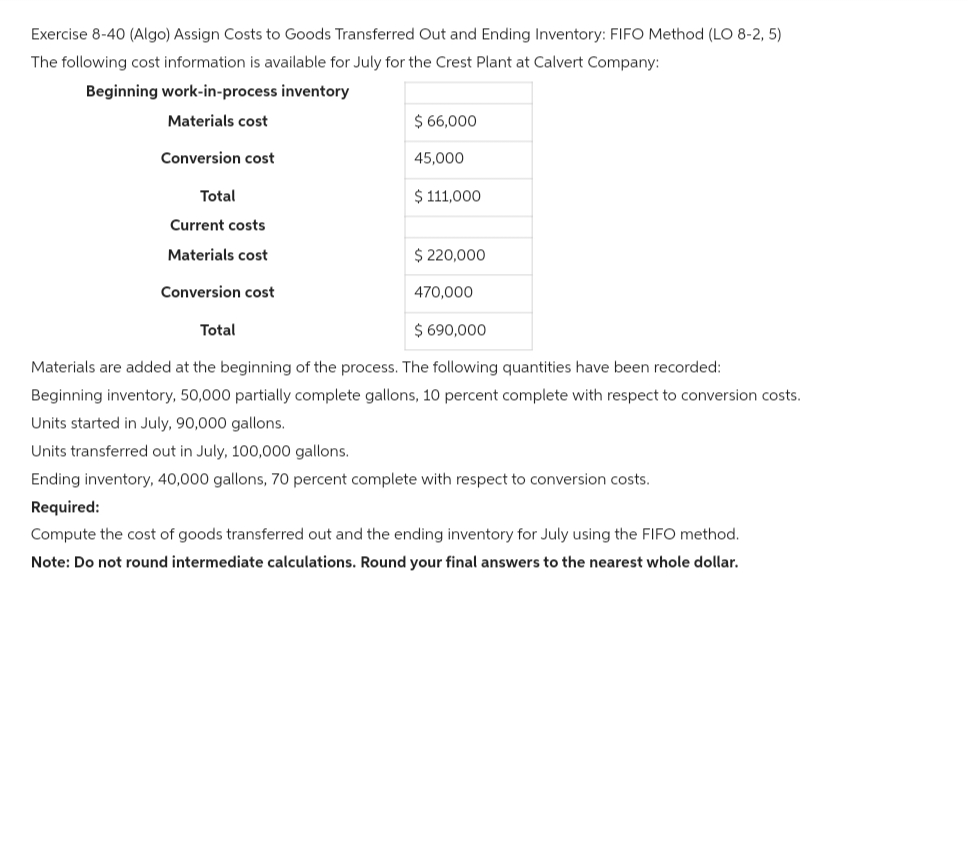 Exercise 8-40 (Algo) Assign Costs to Goods Transferred Out and Ending Inventory: FIFO Method (LO 8-2,5)
The following cost information is available for July for the Crest Plant at Calvert Company:
Beginning work-in-process inventory
Materials cost
Conversion cost
Total
Current costs
Materials cost
Conversion cost
$ 66,000
Total
45,000
$ 111,000
$ 220,000
470,000
$ 690,000
Materials are added at the beginning of the process. The following quantities have been recorded:
Beginning inventory, 50,000 partially complete gallons, 10 percent complete with respect to conversion costs.
Units started in July, 90,000 gallons.
Units transferred out in July, 100,000 gallons.
Ending inventory, 40,000 gallons, 70 percent complete with respect to conversion costs.
Required:
Compute the cost of goods transferred out and the ending inventory for July using the FIFO method.
Note: Do not round intermediate calculations. Round your final answers to the nearest whole dollar.