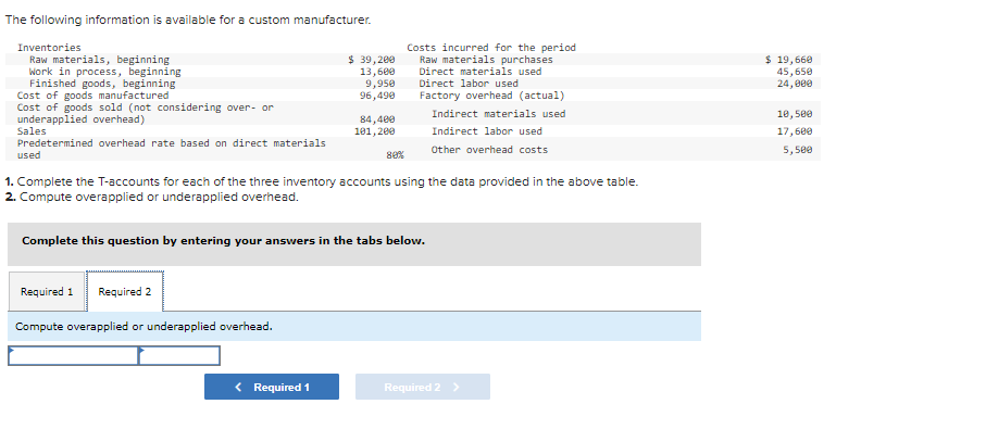 The following information is available for a custom manufacturer.
Inventories
Raw materials, beginning
Work in process, beginning
Finished goods, beginning
Cost of goods manufactured
Cost of goods sold (not considering over- or
underapplied overhead)
Sales
Predetermined overhead rate based on direct materials
used
Required 1 Required 2
$ 39,200
13,600
Compute overapplied or underapplied overhead.
9,950
96,490
< Required 1
84,400
101,200
80%
1. Complete the T-accounts for each of the three inventory accounts using the data provided in the above table.
2. Compute overapplied or underapplied overhead.
Complete this question by entering your answers in the tabs below.
Costs incurred for the period
Raw materials purchases
Direct materials used
Direct labor used
Factory overhead (actual)
Indirect materials used
Indirect labor used
Other overhead costs
Required 2 >
$ 19,660
45,650
24,000
10,500
17,600
5,500