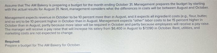 Assume that The AM Bakery is preparing a budget for the month ending October 31. Management prepares the budget by starting
with the actual results for August 31. Next, management considers what the differences in costs will be between August and October.
Management expects revenue in October to be 10 percent more than in August, and it expects all ingredient costs (e.g., flour, butter,
and so on) to be 10 percent higher in October than in August. Management expects "other" labor costs to be 15 percent higher in
October than in August, partly because more labor will be required in October and partly because employees will receive a pay raise.
The manager will receive a pay raise that will increase his salary from $6,400 in August to $7,090 in October. Rent, utilities, and
marketing costs are not expected to change.
Required:
Prepare a budget for The AM Bakery for October.