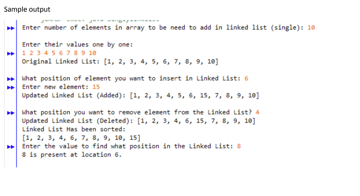 Sample output
Ju
Enter number of elements in array to be need to add in linked list (single): 10
Enter their values one by one:
1 2 3 4 5 67 89 10
Original Linked List: [1, 2, 3, 4, 5, 6, 7, 8, 9, 10]
What position of element you want to insert in Linked List: 6
Enter new element: 15
Updated Linked List (Added): [1, 2, 3, 4, 5, 6, 15, 7, 8, 9, 10]
What position you want to remove element from the Linked List? 4
Updated Linked List (Deleted): [1, 2, 3, 4, 6, 15, 7, 8, 9, 10]
Linked List Has been sorted:
[1, 2, 3, 4, 6, 7, 8, 9, 10, 15]
Enter the value to find what position in the Linked List: 8
8 is present at location 6.
