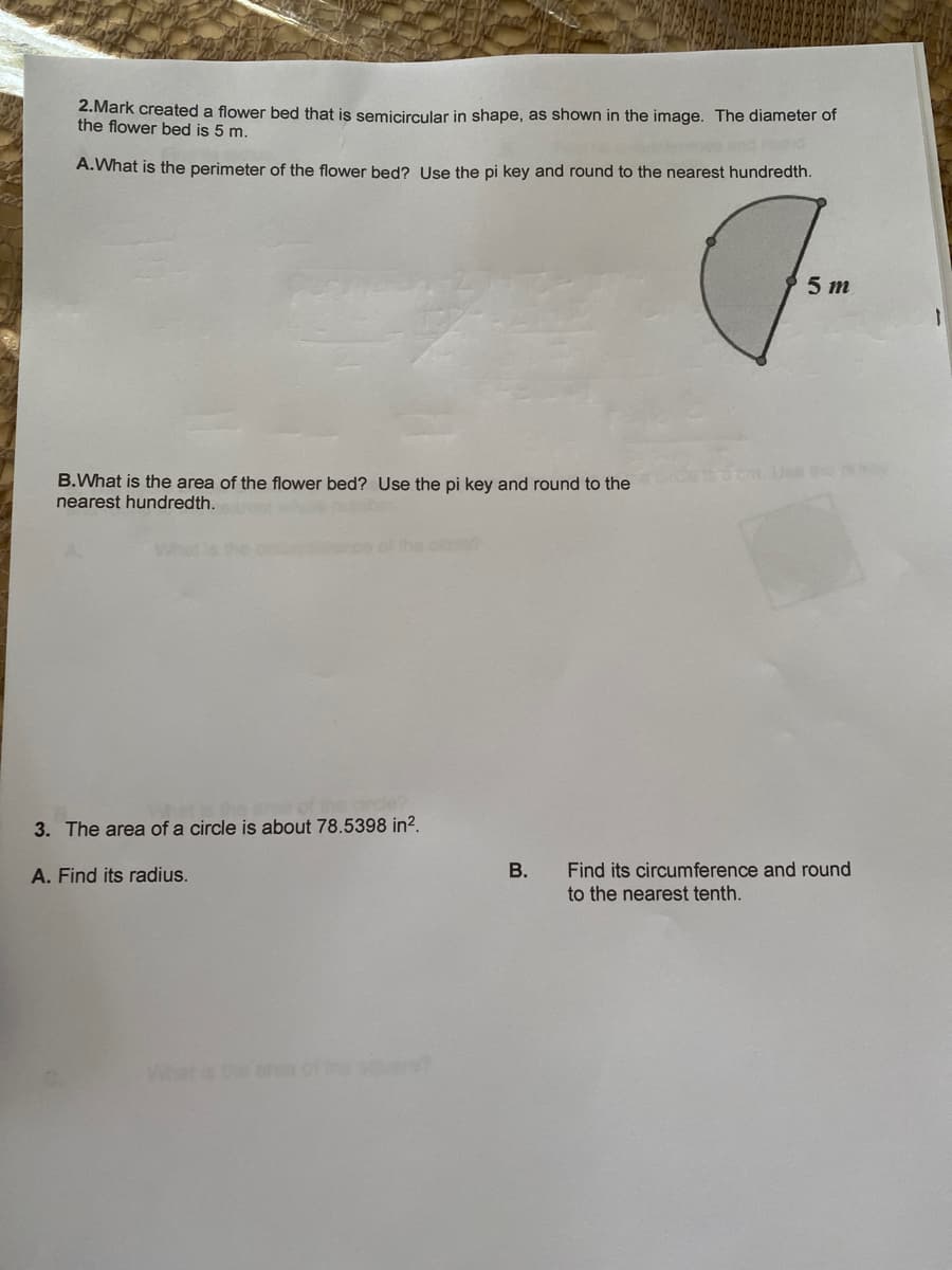 2.Mark created a flower bed that is semicircular in shape, as shown in the image. The diameter of
the flower bed is 5 m.
A.What is the perimeter of the flower bed? Use the pi key and round to the nearest hundredth.
5 m
cm.Uee he
B.What is the area of the flower bed? Use the pi key and round to the
nearest hundredth.
of the ci
3. The area of a circle is about 78.5398 in?.
Find its circumference and round
to the nearest tenth.
A. Find its radius.
Whet is the an
thesre
B.
