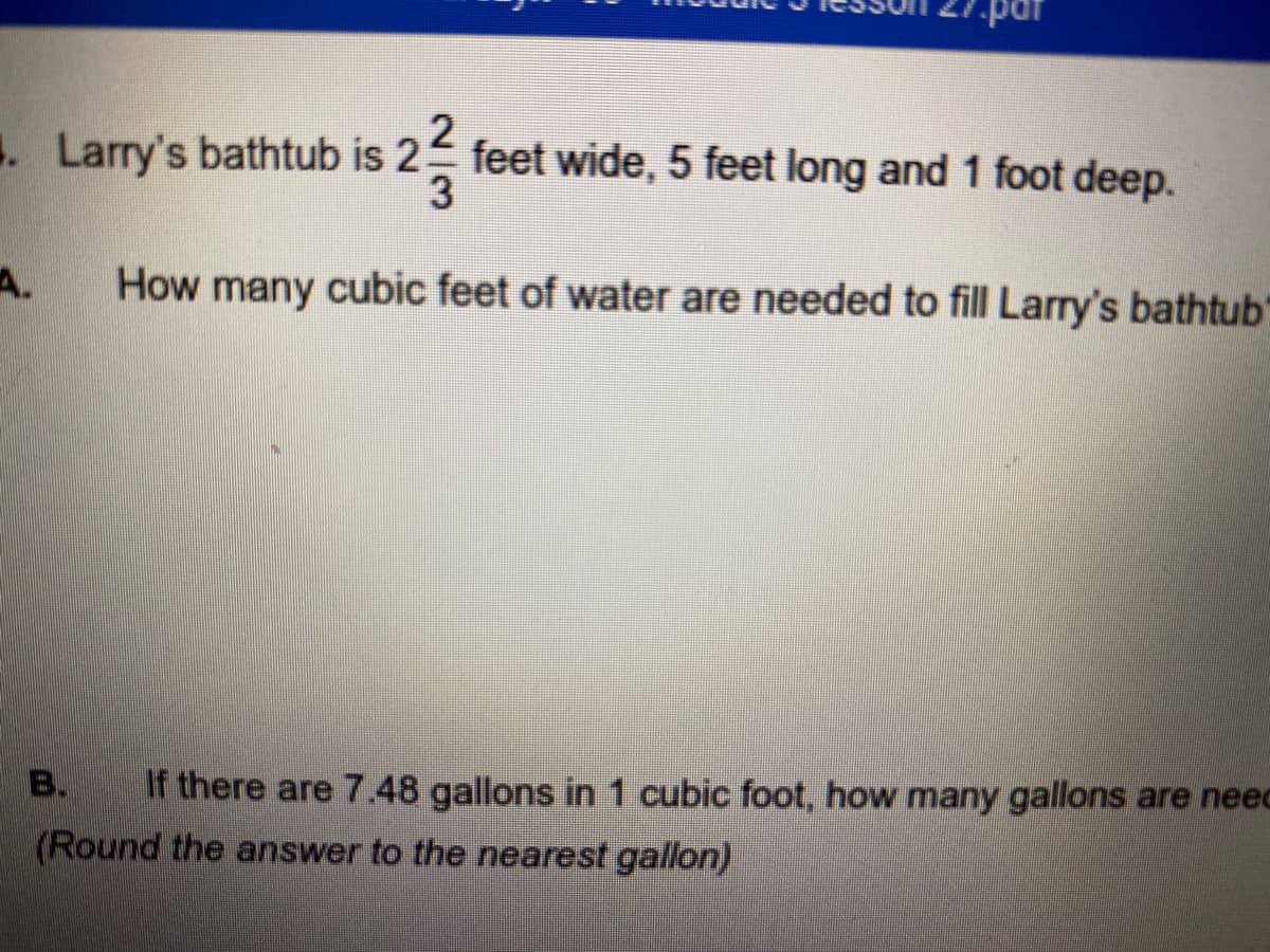 2
. Larry's bathtub is 2 feet wide, 5 feet long and 1 foot deep.
A.
How many cubic feet of water are needed to fill Larry's bathtub'
B.
If there are 7.48 gallons in 1 cubic foot, how many gallons are neec
(Round the answer to the nearest gallon)
