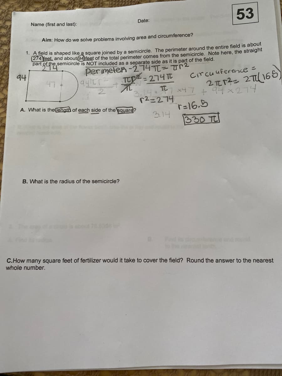 53
Name (first and last):
Date:
Aim: How do we solve problems involving area and circumference?
1. A field is shaped like a square joined by a semicircle. The perimeter around the entire field is about
274 Yeet, and about94 feet of the total perimeter comes from the semicircle. Note here, the straighnt
part of the semicircle is NOT included as a separate side as it is part of the field.
Perimeten -274T=T2
TEZ=274T
94
2元r3- 27165)
+ 94x274
Circuuference =
47
3.14. TC
r2=274
2.
x47
A. What is the(lenath of each side of the square?
T=16.5
3.14
330 TC
a he Bow be
B. What is the radius of the semicircle?
de is ebout 70.5398 in
Find its
t0 the
nd
C.How many square feet of fertilizer would it take to cover the field? Round the answer to the nearest
whole number.
