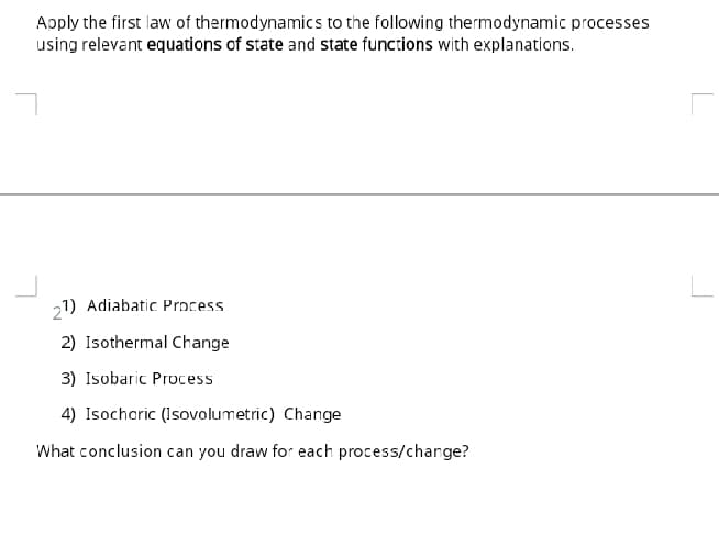 Apply the first law of thermodynamics to the following thermodynamic processes
using relevant equations of state and state functions with explanations.
21) Adiabatic Process
2) Isothermal Change
3) Isobaric Process
4) Isochoric (Isovolumetric) Change
What conclusion can you draw for each process/charge?
