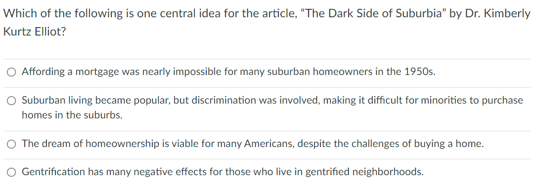 Which of the following is one central idea for the article, "“The Dark Side of Suburbia" by Dr. Kimberly
Kurtz Elliot?
Affording a mortgage was nearly impossible for many suburban homeowners in the 1950s.
O Suburban living became popular, but discrimination was involved, making it difficult for minorities to purchase
homes in the suburbs.
O The dream of homeownership is viable for many Americans, despite the challenges of buying a home.
O Gentrification has many negative effects for those who live in gentrified neighborhoods.
