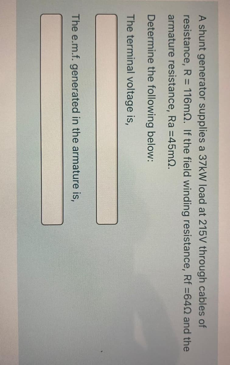 A shunt generator supplies a 37kW load at 215V through cables of
resistance, R = 116m2. If the field winding resistance, Rf =640 and the
armature resistance, Ra =45m2.
Determine the following below:
The terminal voltage is,
The e.m.f. generated in the armature is,
