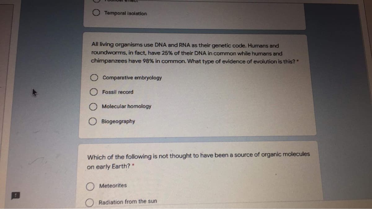 Temporal Isolation
All living organisms use DNA and RNA as their genetic code. Humans and
roundworms, in fact, have 25% of their DNA in common while humans and
chimpanzees have 98% in common. What type of evidence of evolution is this?*
Comparative embryology
Fossil record
Molecular homology
Biogeography
Which of the following is not thought to have been a source of organic molecules
on early Earth? *
Meteorites
Radiation from the sun
