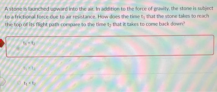 A stone is launched upward into the air. In addition to the force of gravity, the stone is subject
to a frictional force due to air resistance. How does the time t, that the stone takes to reach
the top of its flight path compare to the time t, that it takes to come back down?
t1 = t2
t; > t2
t < t2

