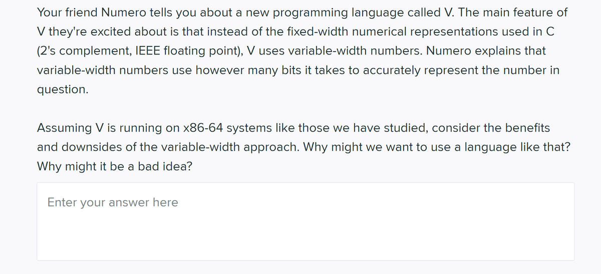 Your friend Numero tells you about a new programming language called V. The main feature of
V they're excited about is that instead of the fixed-width numerical representations used in C
(2's complement, IEEE floating point), V uses variable-width numbers. Numero explains that
variable-width numbers use however many bits it takes to accurately represent the number in
question.
Assuming V is running on x86-64 systems like those we have studied, consider the benefits
and downsides of the variable-width approach. Why might we want to use a language like that?
Why might it be a bad idea?
Enter your answer here
