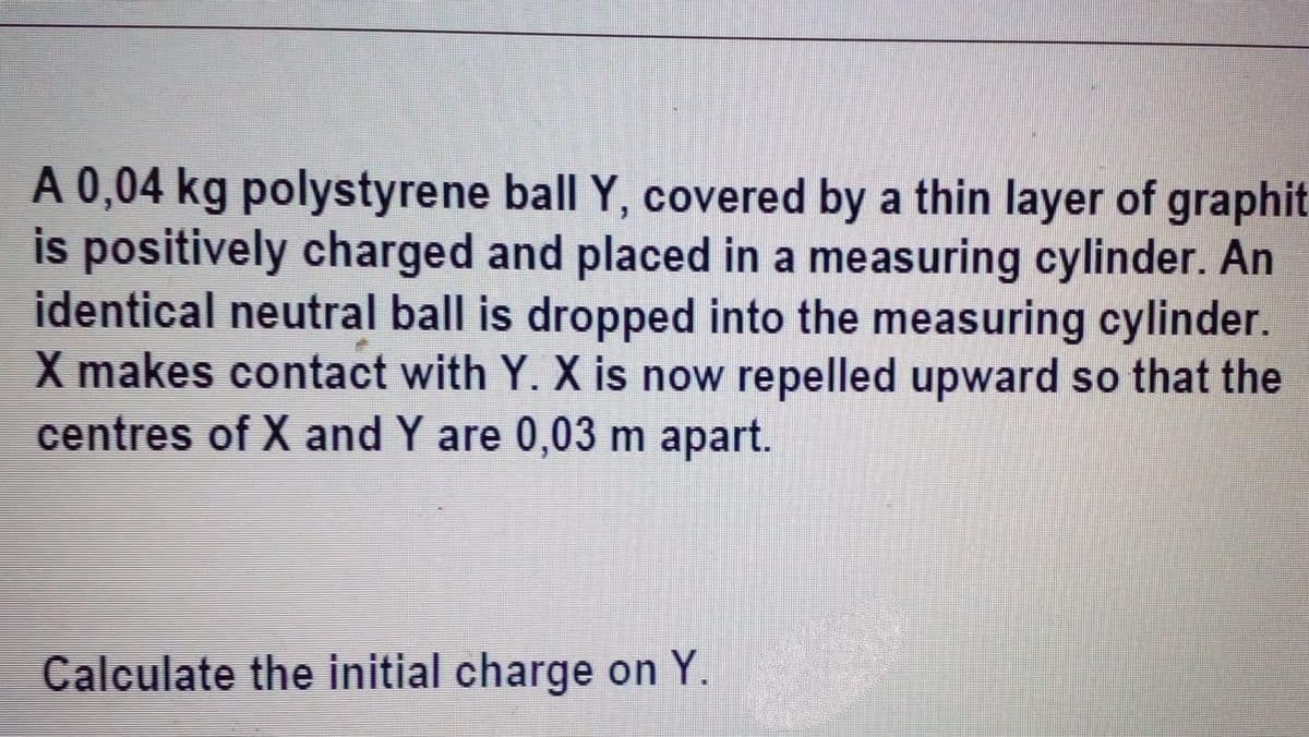 A 0,04 kg polystyrene ball Y, covered by a thin layer of graphit
is positively charged and placed in a measuring cylinder. An
identical neutral ball is dropped into the measuring cylinder.
X makes contact with Y. X is now repelled upward so that the
centres of X and Y are 0,03 m apart.
Calculate the initial charge on Y.
