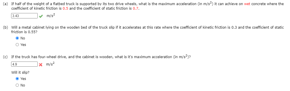 ### Example Problem: Maximum Acceleration and Friction

#### Problem Statement:
Consider a flatbed truck and various conditions. Follow the scenarios below to determine the maximum accelerations and whether certain objects will slip based on the given coefficients of friction.

#### (a) Maximum Acceleration on Wet Concrete

**Question:** If half of the weight of a flatbed truck is supported by its two drive wheels, what is the maximum acceleration (in \( m/s^2 \)) it can achieve on wet concrete where the coefficient of kinetic friction is 0.5 and the coefficient of static friction is 0.7?

**Solution:**
- Input: 3.43 \( m/s^2 \)
- Answer: 3.43 \( m/s^2 \) ✔️

#### (b) Will a Metal Cabinet Slip?

**Question:** Will a metal cabinet lying on the wooden bed of the truck slip if it accelerates at this rate where the coefficient of kinetic friction is 0.3 and the coefficient of static friction is 0.55?

- Options:
  - No ✔️
  - Yes

#### (c) Maximum Acceleration with Four-Wheel Drive

**Question:** If the truck has four-wheel drive, and the cabinet is wooden, what is its maximum acceleration (in \( m/s^2 \))?

**Solution:**
- Input: 4.9 \( m/s^2 \)
- Answer: 4.9 \( m/s^2 \) ❌ 

**Follow-up Question:** Will it slip?
- Options:
  - Yes ✔️
  - No

### Explanation of Charts or Diagrams:
The image contains a sequence of three problems with textual descriptions, numerical inputs, and multiple-choice options. There are no graphs or diagrams present in the image.

The numerical inputs indicate the calculated or estimated values for accelerations, and the check marks (✔️) or crosses (❌) indicate correctness. Multiple-choice options provide a mechanism for evaluating whether a metal cabinet will slip under given conditions, with correct answers highlighted.
