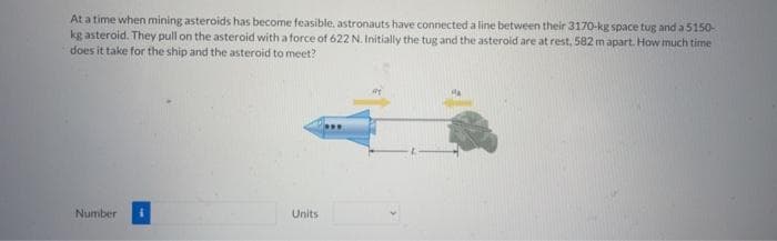 At a time when mining asteroids has become feasible, astronauts have connected a line between their 3170-kg space tug and a 5150-
kg asteroid. They pull on the asteroid with a force of 622 N. Initially the tug and the asteroid are at rest, 582 m apart. How much time
does it take for the ship and the asteroid to meet?
Number
Units