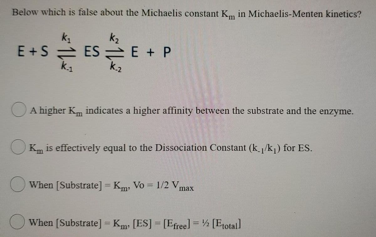 Below which is false about the Michaelis constant Km in Michaelis-Menten kinetics?
k₂
k₁
E+SESE + P
k₁
k₂
A higher K indicates a higher affinity between the substrate and the enzyme.
Km is effectively equal to the Dissociation Constant (k_₁/k₁) for ES.
When [Substrate] = Km, Vo = 1/2 V
max
When [Substrate] = Km [ES] = [Efree] = [Etotal]