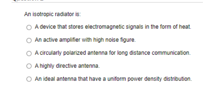 An isotropic radiator is:
O A device that stores electromagnetic signals in the form of heat.
An active amplifier with high noise figure.
O A circularly polarized antenna for long distance communication.
A highly directive antenna.
O An ideal antenna that have a uniform power density distribution.
