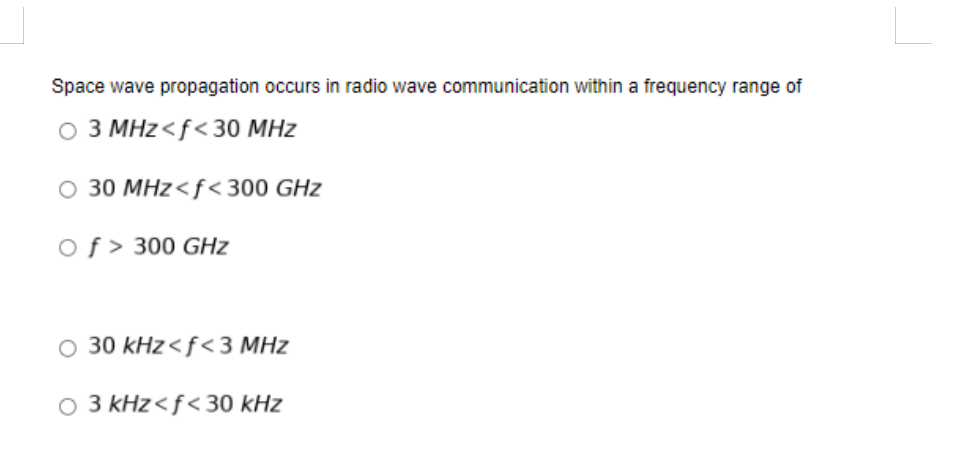 Space wave propagation occurs in radio wave communication within a frequency range of
O 3 MHz<f<30 MHz
O 30 MHz<f< 300 GHz
Of > 300 GHz
O 30 kHz<f<3 MHz
O 3 kHz<f< 30 kHz
