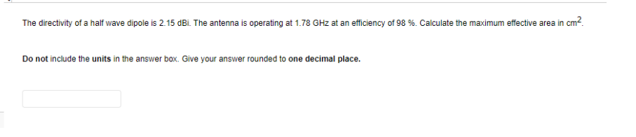 The directivity of a half wave dipole is 2.15 dBi. The antenna is operating at 1.78 GHz at an efficiency of 98 %. Calculate the maximum effective area in cm?.
Do not include the units in the answer box. Give your answer rounded to one decimal place.
