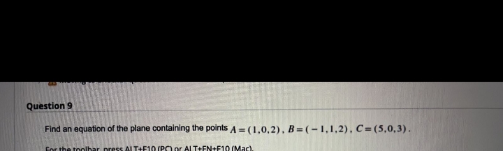 Question 9
Find an equation of the plane containing the points A = (1,0,2), B=(-1,1,2), C= (5,0,3).
For the tlbar press AI T+F10 (PC) or ALT+EN+F10 (Mac).
