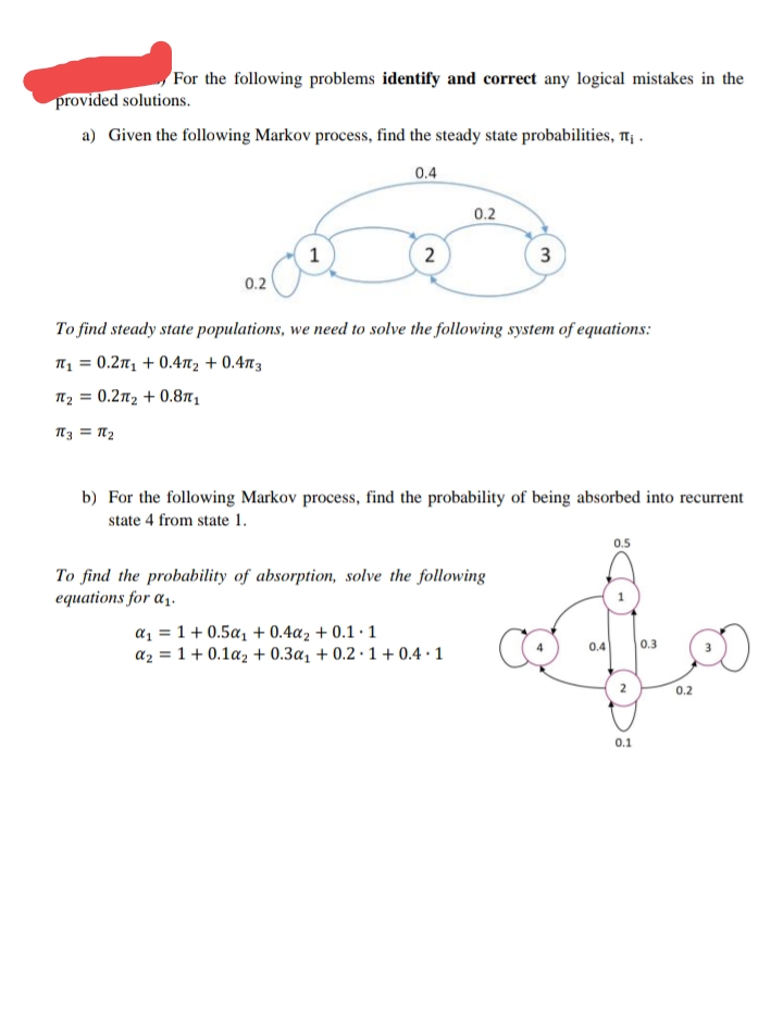 For the following problems identify and correct any logical mistakes in the
provided solutions.
a) Given the following Markov process, find the steady state probabilities, t¡ .
0.4
0.2
0.2
To find steady state populations, we need to solve the following system of equations:
п, 3 0.2п, + 0.4п, + 0.4пз
T2 = 0.2n2 + 0.8n1
13 = N2
b) For the following Markov process, find the probability of being absorbed into recurrent
state 4 from state 1.
0.5
To find the probability of absorption, solve the following
equations for a1.
az = 1 + 0.5a1 + 0.4az + 0.1 · 1
az = 1 + 0.1az + 0.3a, + 0.2 · 1 + 0.4 · 1
0.4
0.3
2
0.2
0.1
3.
