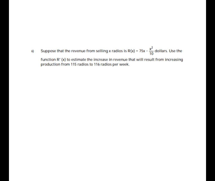 6) Suppose that the revenue from selling x radios is R(x) = 75x - dollars. Use the
function R' (x) to estimate the increase in revenue that will result from increasing
production from 115 radios to 116 radios per week.
